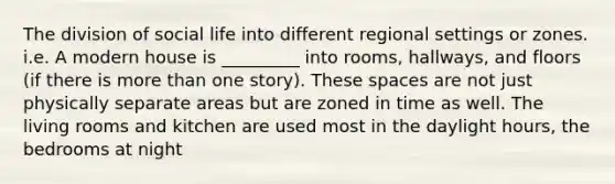 The division of social life into different regional settings or zones. i.e. A modern house is _________ into rooms, hallways, and floors (if there is more than one story). These spaces are not just physically separate areas but are zoned in time as well. The living rooms and kitchen are used most in the daylight hours, the bedrooms at night