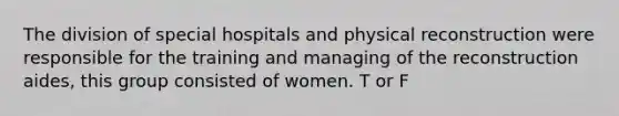 The division of special hospitals and physical reconstruction were responsible for the training and managing of the reconstruction aides, this group consisted of women. T or F