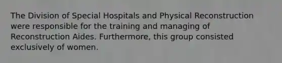 The Division of Special Hospitals and Physical Reconstruction were responsible for the training and managing of Reconstruction Aides. Furthermore, this group consisted exclusively of women.