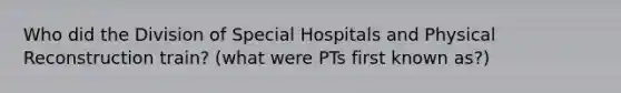 Who did the Division of Special Hospitals and Physical Reconstruction train? (what were PTs first known as?)