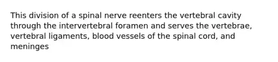 This division of a spinal nerve reenters the vertebral cavity through the intervertebral foramen and serves the vertebrae, vertebral ligaments, <a href='https://www.questionai.com/knowledge/kZJ3mNKN7P-blood-vessels' class='anchor-knowledge'>blood vessels</a> of <a href='https://www.questionai.com/knowledge/kkAfzcJHuZ-the-spinal-cord' class='anchor-knowledge'>the spinal cord</a>, and meninges