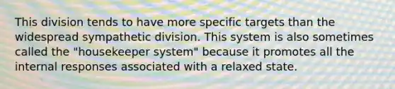 This division tends to have more specific targets than the widespread sympathetic division. This system is also sometimes called the "housekeeper system" because it promotes all the internal responses associated with a relaxed state.