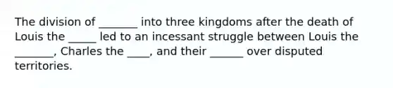 The division of _______ into three kingdoms after the death of Louis the _____ led to an incessant struggle between Louis the _______, Charles the ____, and their ______ over disputed territories.