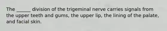 The ______ division of the trigeminal nerve carries signals from the upper teeth and gums, the upper lip, the lining of the palate, and facial skin.