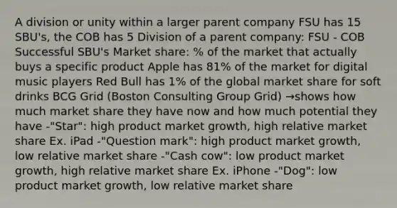 A division or unity within a larger parent company FSU has 15 SBU's, the COB has 5 Division of a parent company: FSU - COB Successful SBU's Market share: % of the market that actually buys a specific product Apple has 81% of the market for digital music players Red Bull has 1% of the global market share for soft drinks BCG Grid (Boston Consulting Group Grid) →shows how much market share they have now and how much potential they have -"Star": high product market growth, high relative market share Ex. iPad -"Question mark": high product market growth, low relative market share -"Cash cow": low product market growth, high relative market share Ex. iPhone -"Dog": low product market growth, low relative market share