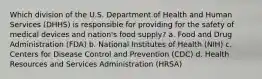 Which division of the U.S. Department of Health and Human Services (DHHS) is responsible for providing for the safety of medical devices and nation's food supply? a. Food and Drug Administration (FDA) b. National Institutes of Health (NIH) c. Centers for Disease Control and Prevention (CDC) d. Health Resources and Services Administration (HRSA)