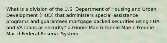 What is a division of the U.S. Department of Housing and Urban Development (HUD) that administers special-assistance programs and guarantees mortgage-backed securities using FHA and VA loans as security? a.Ginnie Mae b.Fannie Mae c.Freddie Mac d.Federal Reserve System