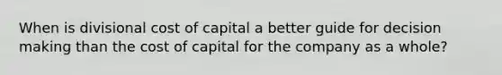 When is divisional cost of capital a better guide for decision making than the cost of capital for the company as a whole?