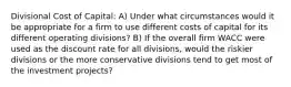 Divisional Cost of Capital: A) Under what circumstances would it be appropriate for a firm to use different costs of capital for its different operating divisions? B) If the overall firm WACC were used as the discount rate for all divisions, would the riskier divisions or the more conservative divisions tend to get most of the investment projects?