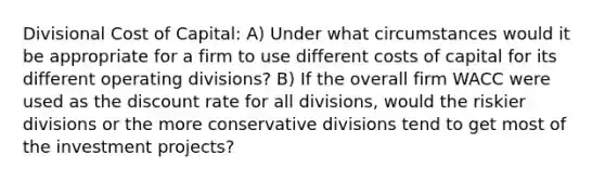 Divisional Cost of Capital: A) Under what circumstances would it be appropriate for a firm to use different costs of capital for its different operating divisions? B) If the overall firm WACC were used as the discount rate for all divisions, would the riskier divisions or the more conservative divisions tend to get most of the investment projects?