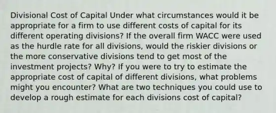 Divisional Cost of Capital Under what circumstances would it be appropriate for a firm to use different costs of capital for its different operating divisions? If the overall firm WACC were used as the hurdle rate for all divisions, would the riskier divisions or the more conservative divisions tend to get most of the investment projects? Why? If you were to try to estimate the appropriate cost of capital of different divisions, what problems might you encounter? What are two techniques you could use to develop a rough estimate for each divisions cost of capital?