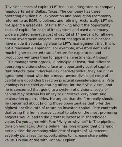 ​(Divisional costs of capital​) LPT Inc. is an integrated oil company headquartered in​ Dallas, Texas. The company has three operating​ divisions: oil exploration and production​ (commonly referred to as​ E&P), pipelines, and refining.​ Historically, LPT did not spend a great deal of time thinking about the opportunity costs of capital for each of its divisions and used a​ company-wide <a href='https://www.questionai.com/knowledge/koL1NUNNcJ-weighted-average' class='anchor-knowledge'>weighted average</a> cost of capital of 14 percent for all new capital investment projects. Recent changes in its businesses have made it abundantly clear to​ LPT's management that this is not a reasonable approach. For​ example, investors demand a much higher expected rate of return for exploration and production ventures than for pipeline investments. Although​ LPT's management​ agrees, in principle at​ least, that different operating divisions should face an opportunity cost of capital that reflects their individual risk​ characteristics, they are not in agreement about whether a move toward divisional costs of capital is a good idea based on practical considerations. a. Pete Jennings is the chief operating officer for the​ E&P division, and he is concerned that going to a system of divisional costs of capital may restrain his ability to undertake very promising exploration opportunities. He argues that the firm really should be concerned about finding those opportunities that offer the highest possible rate of return on invested capital. Pete contends that using the​ firm's scarce capital to take on the most promising projects would lead to the greatest increase in shareholder value. Do you agree with​ Pete? Why or why​ not? b. The pipeline division​ manager, Donna​ Selma, has long argued that charging her division the​ company-wide cost of capital of 14 percent severely penalizes her opportunities to increase shareholder value. Do you agree with​ Donna? Explain.