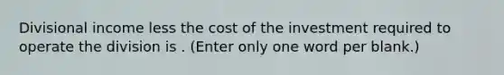 Divisional income less the cost of the investment required to operate the division is . (Enter only one word per blank.)