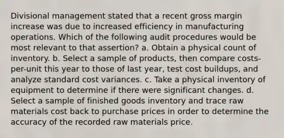 Divisional management stated that a recent gross margin increase was due to increased efficiency in manufacturing operations. Which of the following audit procedures would be most relevant to that assertion? a. Obtain a physical count of inventory. b. Select a sample of products, then compare costs-per-unit this year to those of last year, test cost buildups, and analyze standard cost variances. c. Take a physical inventory of equipment to determine if there were significant changes. d. Select a sample of finished goods inventory and trace raw materials cost back to purchase prices in order to determine the accuracy of the recorded raw materials price.