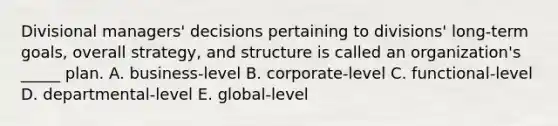 Divisional managers' decisions pertaining to divisions' long-term goals, overall strategy, and structure is called an organization's _____ plan. A. business-level B. corporate-level C. functional-level D. departmental-level E. global-level