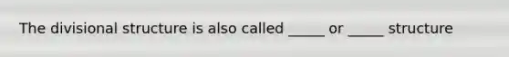 The divisional structure is also called _____ or _____ structure