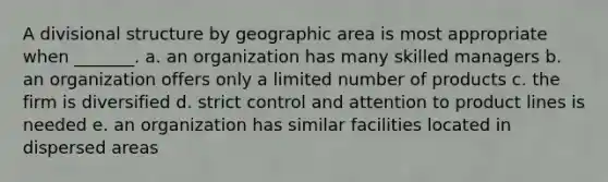 A divisional structure by geographic area is most appropriate when _______. a. an organization has many skilled managers b. an organization offers only a limited number of products c. the firm is diversified d. strict control and attention to product lines is needed e. an organization has similar facilities located in dispersed areas