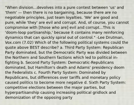 "When division...devolves into a pure contest between 'us' and 'them' — then there is no bargaining, because there are no negotiable principles, just team loyalties. 'We' are good and pure, while 'they' are evil and corrupt. And, of course, you cannot compromise with [those who are] evil and corrupt...This is 'doom-loop partisanship,' because it contains many reinforcing dynamics that can quickly spiral out of control." -Lee Drutman, Vox.com (7.02) Which of the following political systems could the quote above BEST describe? a. Third Party System: Republican Party dominated, but the Democratic Party was divided between the Northern and Southern factions which led to political in-fighting b. Second Party System: Democratic-Republicans dominated, but Hamilton's death and Adams' presidency doom the Federalists c. Fourth Party System: Dominated by Republicans, but differences over tariffs and monetary policy caused politics to become more negative d. Sixth Party System: competitive elections between the major parties, but hyperpartisanship causing increasing political gridlock and demonization of the opposing party