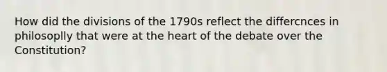 How did the divisions of the 1790s reflect the differcnces in philosoplly that were at the heart of the debate over the Constitution?