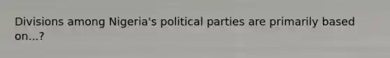 Divisions among Nigeria's political parties are primarily based on...?