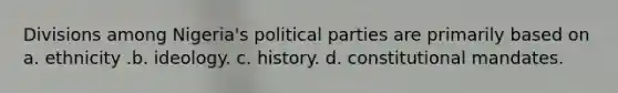 Divisions among Nigeria's political parties are primarily based on a. ethnicity .b. ideology. c. history. d. constitutional mandates.