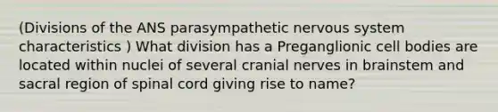 (Divisions of the ANS parasympathetic nervous system characteristics ) What division has a Preganglionic cell bodies are located within nuclei of several cranial nerves in brainstem and sacral region of spinal cord giving rise to name?