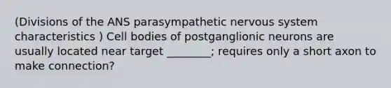 (Divisions of the ANS parasympathetic nervous system characteristics ) Cell bodies of postganglionic neurons are usually located near target ________; requires only a short axon to make connection?