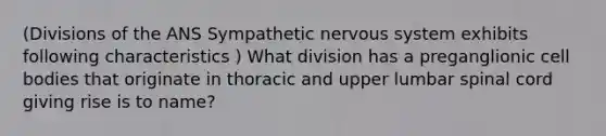 (Divisions of the ANS Sympathetic nervous system exhibits following characteristics ) What division has a preganglionic cell bodies that originate in thoracic and upper lumbar spinal cord giving rise is to name?