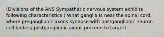 (Divisions of the ANS Sympathetic nervous system exhibits following characteristics ) What ganglia is near the spinal cord, where preganglionic axons synapse with postganglionic neuron cell bodies; postganglionic axons proceed to target?