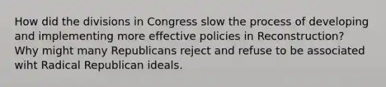 How did the divisions in Congress slow the process of developing and implementing more effective policies in Reconstruction? Why might many Republicans reject and refuse to be associated wiht Radical Republican ideals.