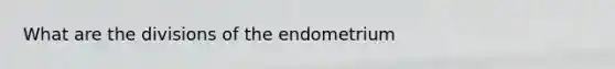 What are the divisions of the endometrium