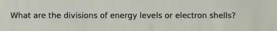 What are the divisions of energy levels or electron shells?