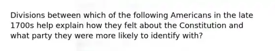 Divisions between which of the following Americans in the late 1700s help explain how they felt about the Constitution and what party they were more likely to identify with?