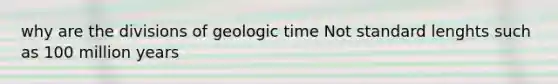 why are the divisions of geologic time Not standard lenghts such as 100 million years