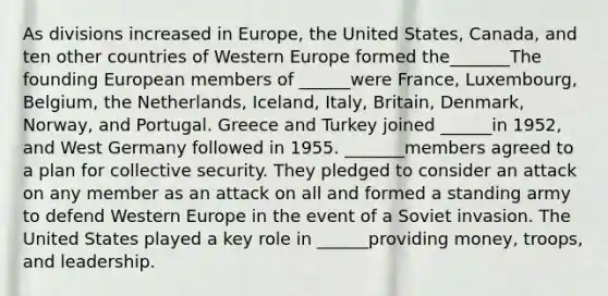 As divisions increased in Europe, the United States, Canada, and ten other countries of Western Europe formed the_______The founding European members of ______were France, Luxembourg, Belgium, the Netherlands, Iceland, Italy, Britain, Denmark, Norway, and Portugal. Greece and Turkey joined ______in 1952, and West Germany followed in 1955. _______members agreed to a plan for collective security. They pledged to consider an attack on any member as an attack on all and formed a standing army to defend Western Europe in the event of a Soviet invasion. The United States played a key role in ______providing money, troops, and leadership.