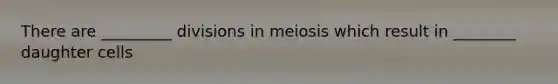 There are _________ divisions in meiosis which result in ________ daughter cells