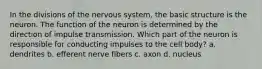 In the divisions of the nervous system, the basic structure is the neuron. The function of the neuron is determined by the direction of impulse transmission. Which part of the neuron is responsible for conducting impulses to the cell body? a. dendrites b. efferent nerve fibers c. axon d. nucleus