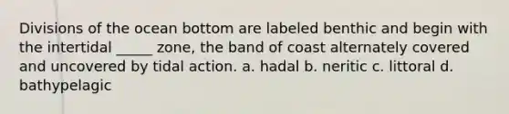 Divisions of the ocean bottom are labeled benthic and begin with the intertidal _____ zone, the band of coast alternately covered and uncovered by tidal action. a. hadal b. neritic c. littoral d. bathypelagic