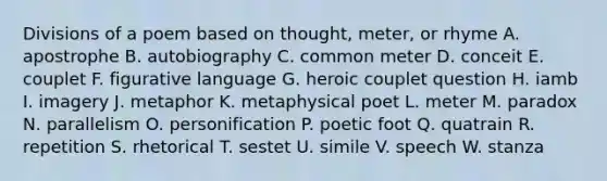 Divisions of a poem based on thought, meter, or rhyme A. apostrophe B. autobiography C. common meter D. conceit E. couplet F. figurative language G. heroic couplet question H. iamb I. imagery J. metaphor K. metaphysical poet L. meter M. paradox N. parallelism O. personification P. poetic foot Q. quatrain R. repetition S. rhetorical T. sestet U. simile V. speech W. stanza