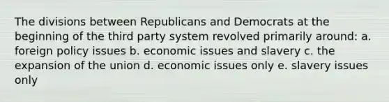 The divisions between Republicans and Democrats at the beginning of the third party system revolved primarily around: a. foreign policy issues b. economic issues and slavery c. the expansion of the union d. economic issues only e. slavery issues only