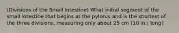 (Divisions of the Small Intestine) What initial segment of the small intestine that begins at the pylorus and is the shortest of the three divisions, measuring only about 25 cm (10 in.) long?