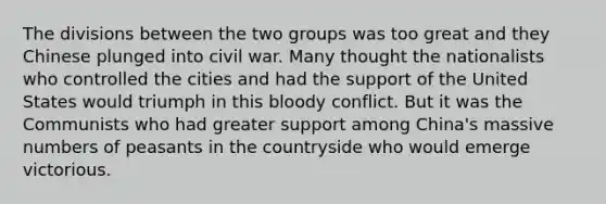 The divisions between the two groups was too great and they Chinese plunged into civil war. Many thought the nationalists who controlled the cities and had the support of the United States would triumph in this bloody conflict. But it was the Communists who had greater support among China's massive numbers of peasants in the countryside who would emerge victorious.