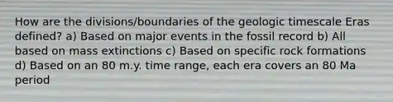 How are the divisions/boundaries of the geologic timescale Eras defined? a) Based on major events in the fossil record b) All based on mass extinctions c) Based on specific rock formations d) Based on an 80 m.y. time range, each era covers an 80 Ma period