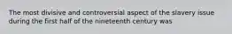 The most divisive and controversial aspect of the slavery issue during the first half of the nineteenth century was