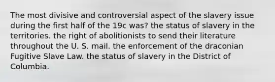 The most divisive and controversial aspect of the slavery issue during the first half of the 19c was? the status of slavery in the territories. the right of abolitionists to send their literature throughout the U. S. mail. the enforcement of the draconian Fugitive Slave Law. the status of slavery in the District of Columbia.