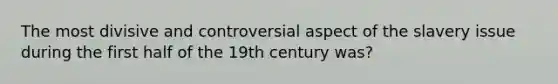 The most divisive and controversial aspect of the slavery issue during the first half of the 19th century was?