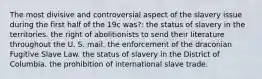 The most divisive and controversial aspect of the slavery issue during the first half of the 19c was?: the status of slavery in the territories. the right of abolitionists to send their literature throughout the U. S. mail. the enforcement of the draconian Fugitive Slave Law. the status of slavery in the District of Columbia. the prohibition of international slave trade.