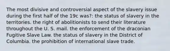 The most divisive and controversial aspect of the slavery issue during the first half of the 19c was?: the status of slavery in the territories. the right of abolitionists to send their literature throughout the U. S. mail. the enforcement of the draconian Fugitive Slave Law. the status of slavery in the District of Columbia. the prohibition of international slave trade.