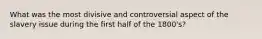 What was the most divisive and controversial aspect of the slavery issue during the first half of the 1800's?