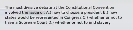 The most divisive debate at the Constitutional Convention involved the issue of: A.) how to choose a president B.) how states would be represented in Congress C.) whether or not to have a Supreme Court D.) whether or not to end slavery